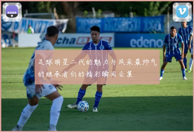 足球明星二代的魅力与风采最帅气的继承者们的精彩瞬间合集