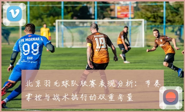 北京羽毛球队联赛表现分析：节奏掌控与战术执行的双重考量