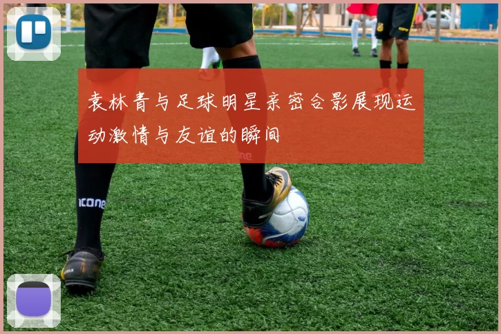 袁林青与足球明星亲密合影展现运动激情与友谊的瞬间