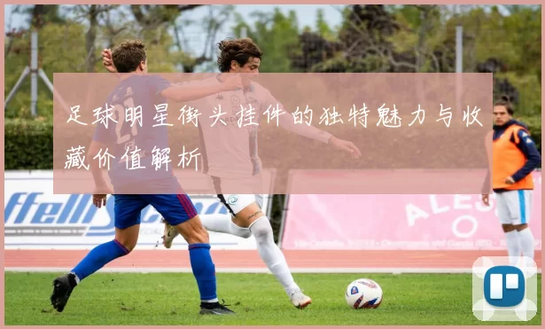 足球明星街头挂件的独特魅力与收藏价值解析