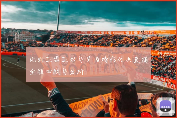 比利亚雷亚尔与罗马精彩对决直播全程回顾与分析