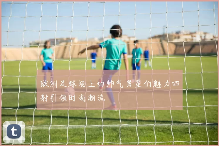 欧洲足球场上的帅气男星们魅力四射引领时尚潮流