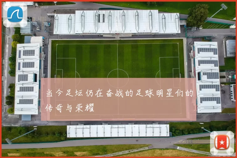当今足坛仍在奋战的足球明星们的传奇与荣耀