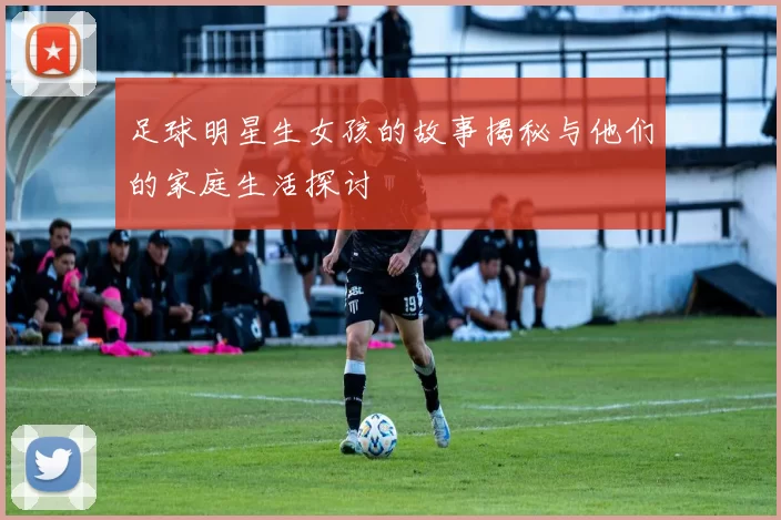 足球明星生女孩的故事揭秘与他们的家庭生活探讨