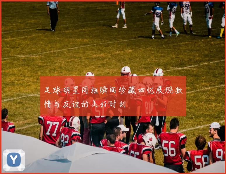 足球明星同框瞬间珍藏回忆展现激情与友谊的美好时刻