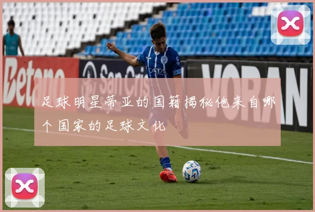 足球明星蒂亚的国籍揭秘他来自哪个国家的足球文化