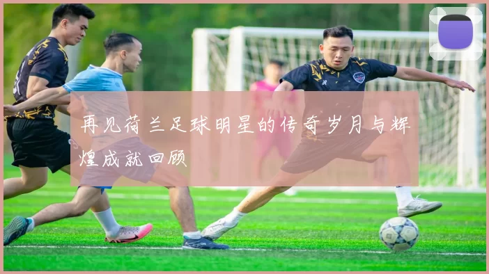再见荷兰足球明星的传奇岁月与辉煌成就回顾