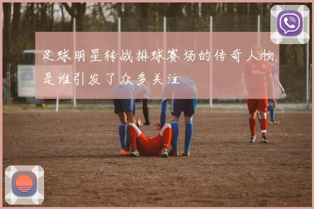 足球明星转战排球赛场的传奇人物是谁引发了众多关注