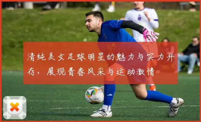 清纯美女足球明星的魅力与实力并存，展现青春风采与运动激情
