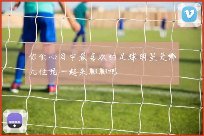 你们心目中最喜欢的足球明星是哪几位呢一起来聊聊吧