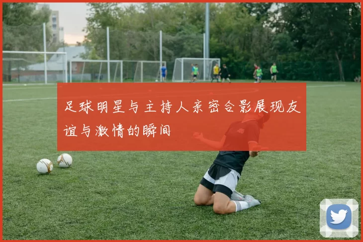 足球明星与主持人亲密合影展现友谊与激情的瞬间
