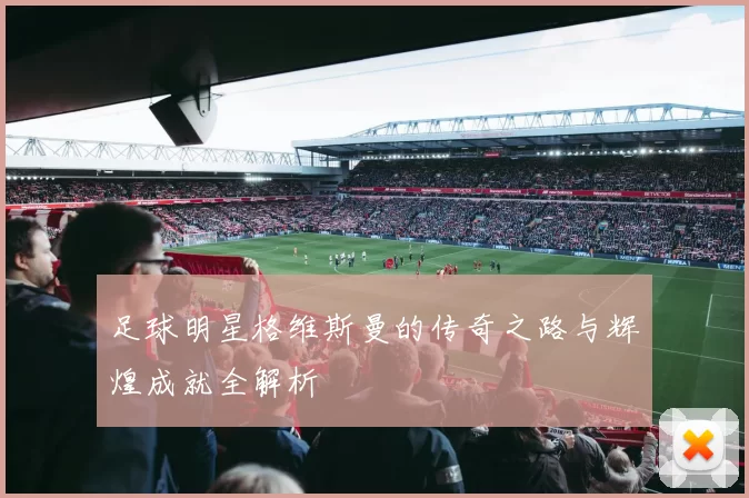 足球明星格维斯曼的传奇之路与辉煌成就全解析