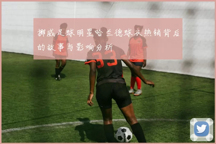 挪威足球明星哈兰德球衣热销背后的故事与影响分析