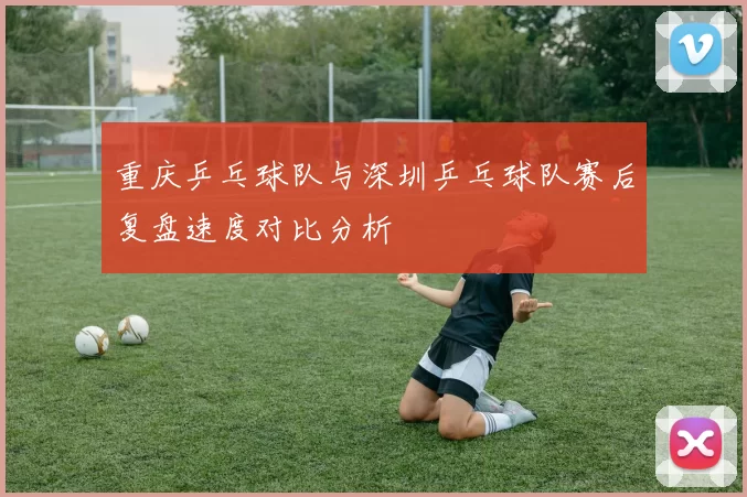 重庆乒乓球队与深圳乒乓球队赛后复盘速度对比分析