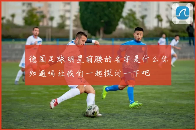 德国足球明星前腰的名字是什么你知道吗让我们一起探讨一下吧