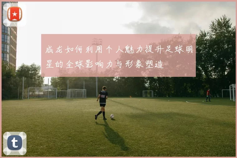 成龙如何利用个人魅力提升足球明星的全球影响力与形象塑造