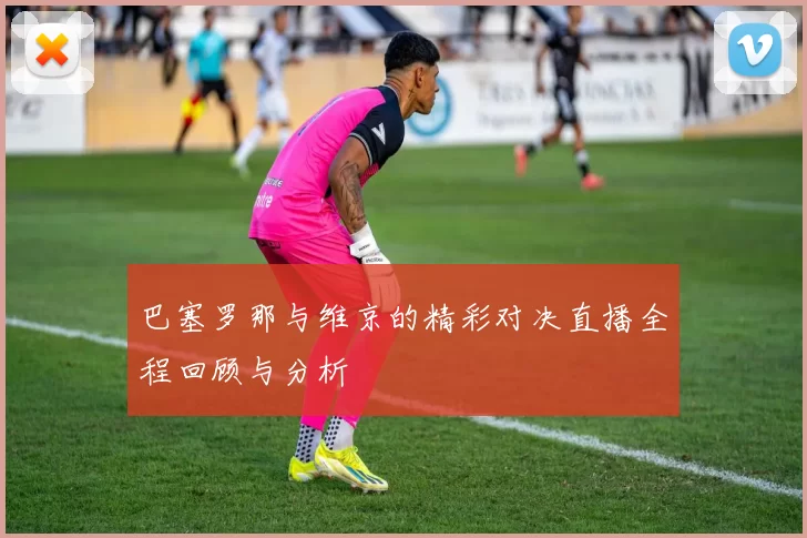 巴塞罗那与维京的精彩对决直播全程回顾与分析