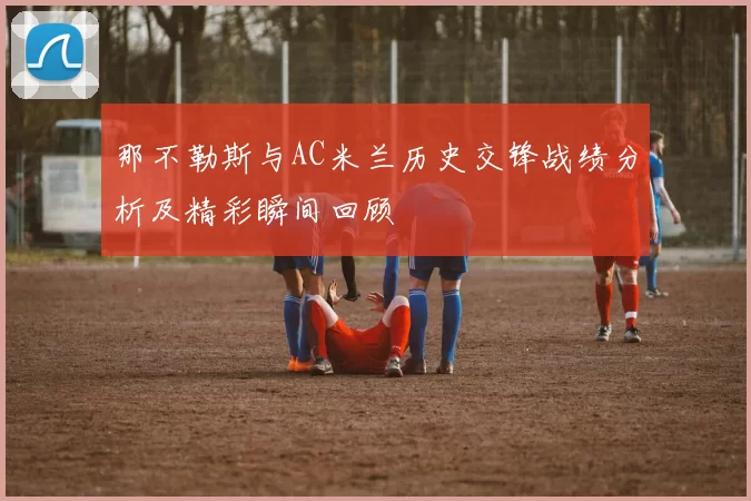 那不勒斯与AC米兰历史交锋战绩分析及精彩瞬间回顾
