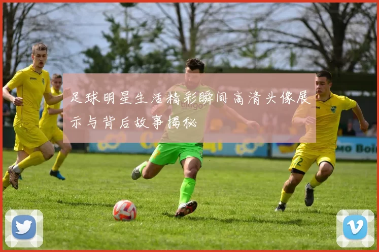 足球明星生活精彩瞬间高清头像展示与背后故事揭秘