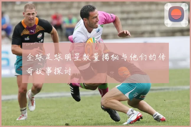 全球足球明星数量揭秘与他们的传奇故事探讨