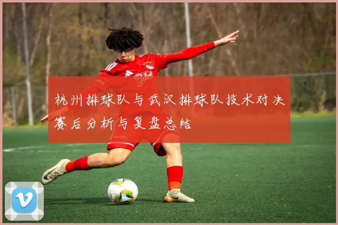 杭州排球队与武汉排球队技术对决赛后分析与复盘总结
