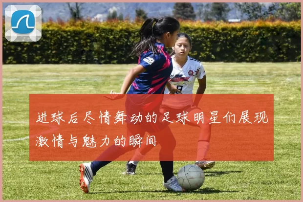 进球后尽情舞动的足球明星们展现激情与魅力的瞬间