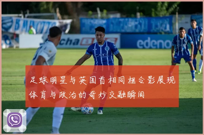足球明星与英国首相同框合影展现体育与政治的奇妙交融瞬间