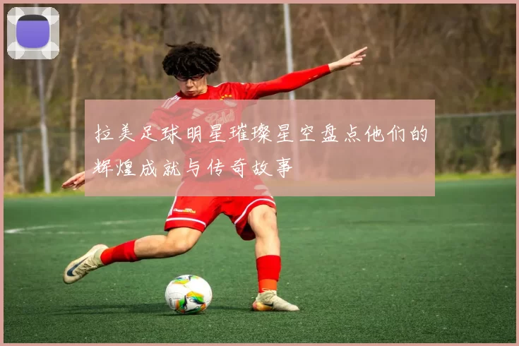 拉美足球明星璀璨星空盘点他们的辉煌成就与传奇故事