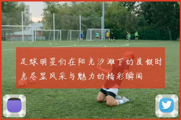 足球明星们在阳光沙滩下的度假时光尽显风采与魅力的精彩瞬间