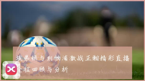 埃弗顿与利物浦激战正酣精彩直播全程回顾与分析