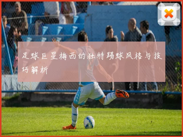 足球巨星梅西的独特踢球风格与技巧解析
