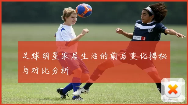 足球明星家居生活的前后变化揭秘与对比分析