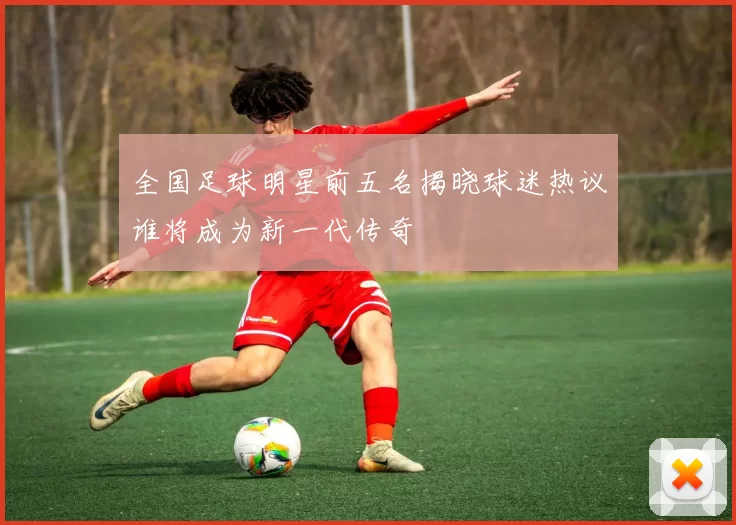 全国足球明星前五名揭晓球迷热议谁将成为新一代传奇