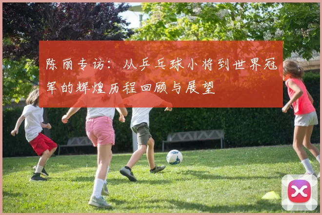 陈丽专访：从乒乓球小将到世界冠军的辉煌历程回顾与展望