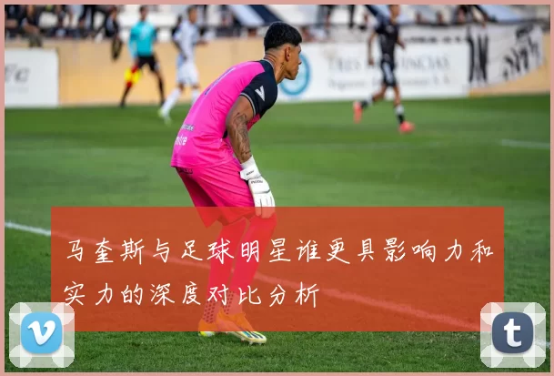 马奎斯与足球明星谁更具影响力和实力的深度对比分析