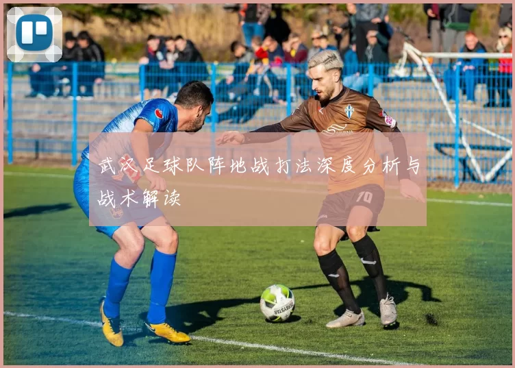 武汉足球队阵地战打法深度分析与战术解读