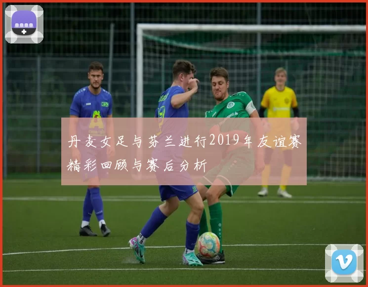 丹麦女足与芬兰进行2019年友谊赛精彩回顾与赛后分析