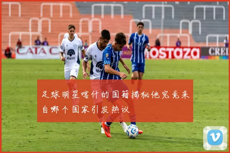 足球明星喀什的国籍揭秘他究竟来自哪个国家引发热议