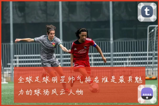 全球足球明星帅气排名谁是最具魅力的球场风云人物