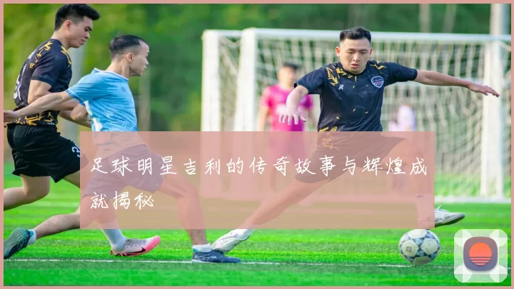 足球明星吉利的传奇故事与辉煌成就揭秘