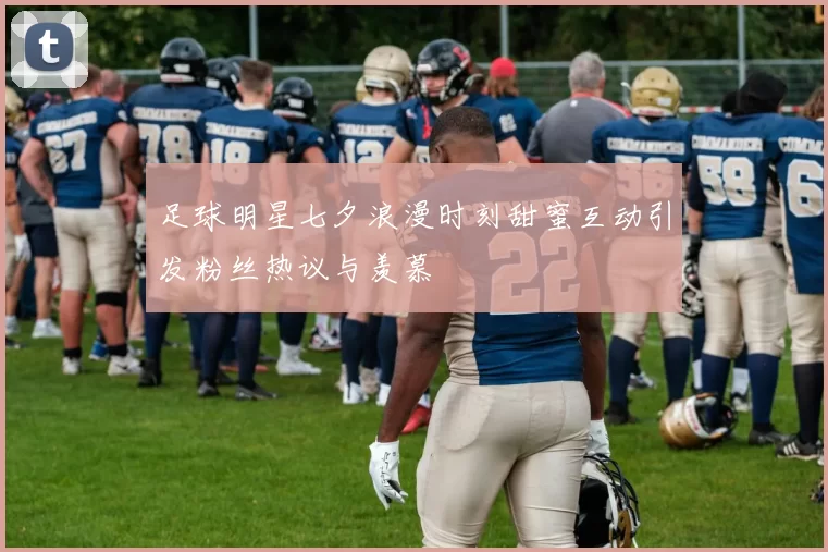 足球明星七夕浪漫时刻甜蜜互动引发粉丝热议与羡慕