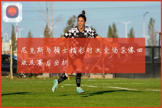 尼克斯与骑士精彩对决全场录像回放及赛后分析