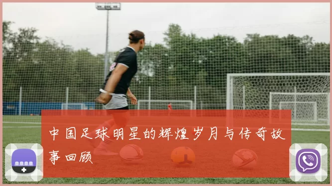 中国足球明星的辉煌岁月与传奇故事回顾