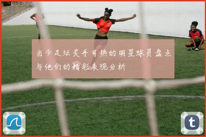 当今足坛炙手可热的明星球员盘点与他们的精彩表现分析