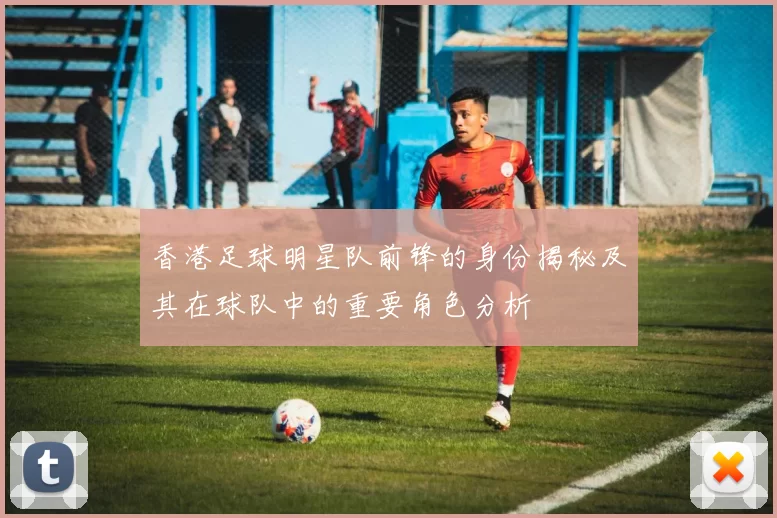 香港足球明星队前锋的身份揭秘及其在球队中的重要角色分析