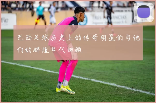 巴西足球历史上的传奇明星们与他们的辉煌年代回顾