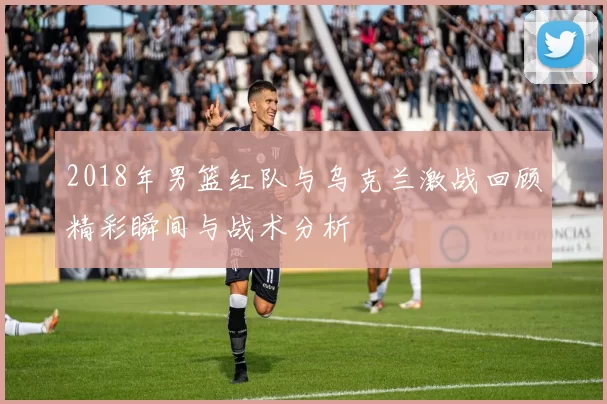 2018年男篮红队与乌克兰激战回顾精彩瞬间与战术分析