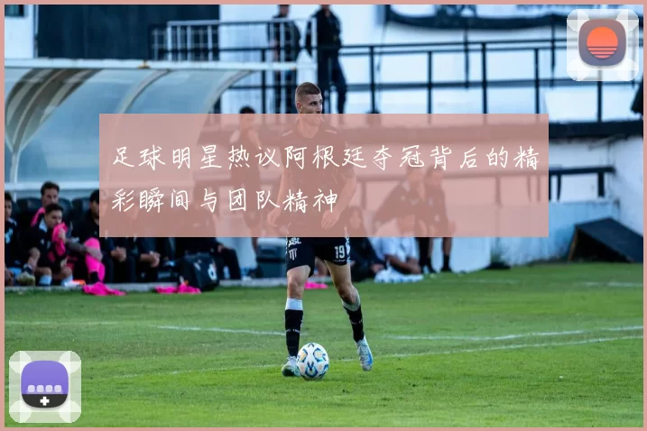 足球明星热议阿根廷夺冠背后的精彩瞬间与团队精神
