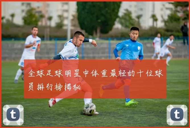 全球足球明星中体重最轻的十位球员排行榜揭秘