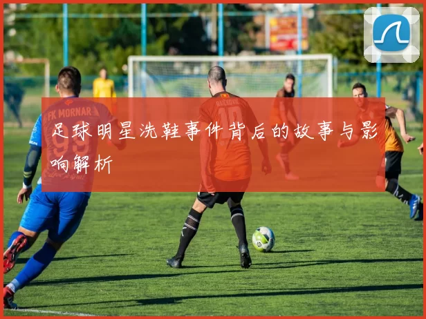 足球明星洗鞋事件背后的故事与影响解析